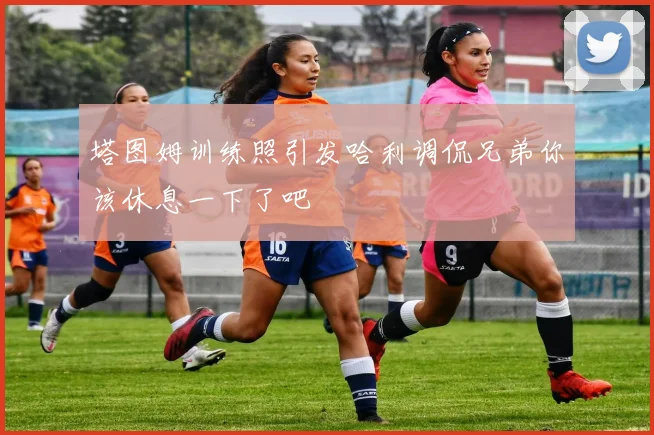 塔图姆训练照引发哈利调侃兄弟你该休息一下了吧