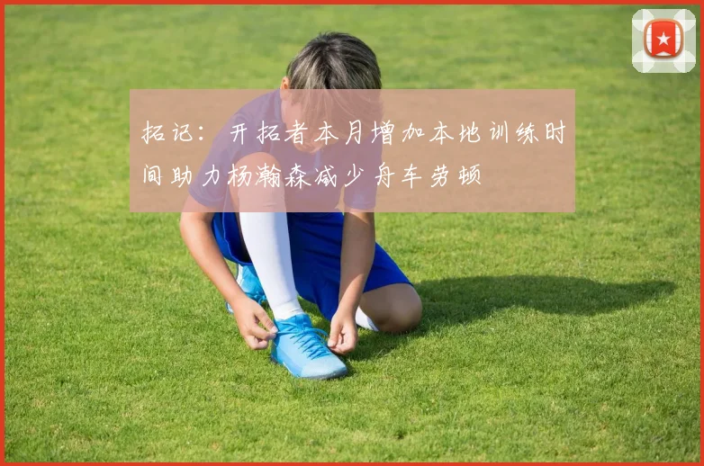 拓记：开拓者本月增加本地训练时间助力杨瀚森减少舟车劳顿