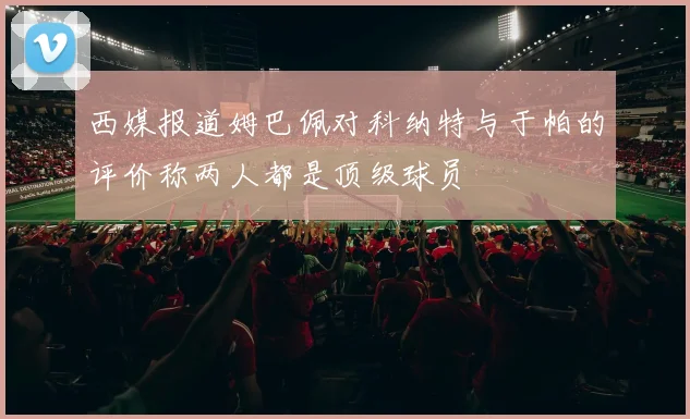 西媒报道姆巴佩对科纳特与于帕的评价称两人都是顶级球员