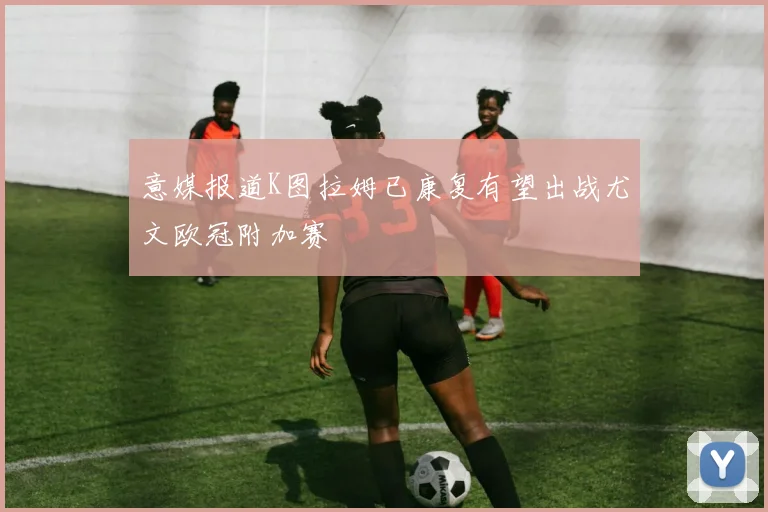 意媒报道K图拉姆已康复有望出战尤文欧冠附加赛