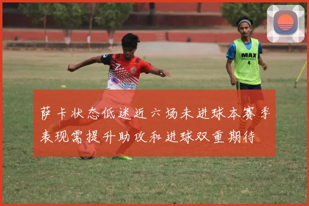 萨卡状态低迷近六场未进球本赛季表现需提升助攻和进球双重期待