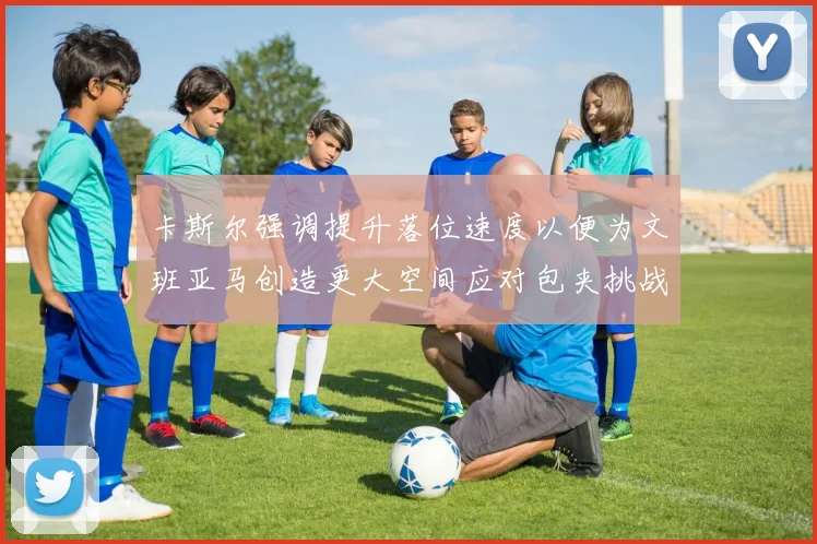 卡斯尔强调提升落位速度以便为文班亚马创造更大空间应对包夹挑战