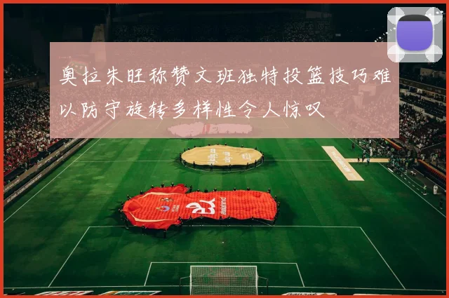 奥拉朱旺称赞文班独特投篮技巧难以防守旋转多样性令人惊叹