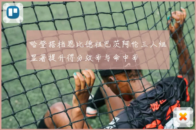 哈登搭档恩比德祖巴茨阿伦三人组显著提升得分效率与命中率