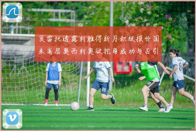 莫雷托透露利雅得新月积极报价国米高层奥西利奥欲挖角成功与否引关注