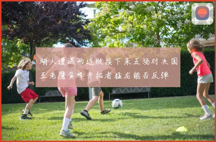 湖人遭遇两连败接下来五场对决国王老鹰黄蜂开拓者猛龙能否反弹