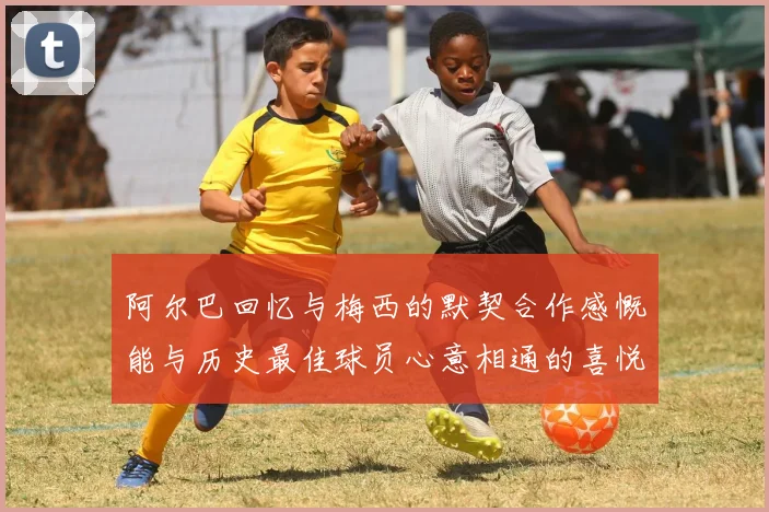 阿尔巴回忆与梅西的默契合作感慨能与历史最佳球员心意相通的喜悦