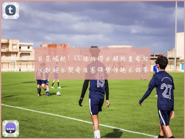 巨星崛起！CC场均得分超约基奇助攻数超东契奇活塞强势领跑东部第一