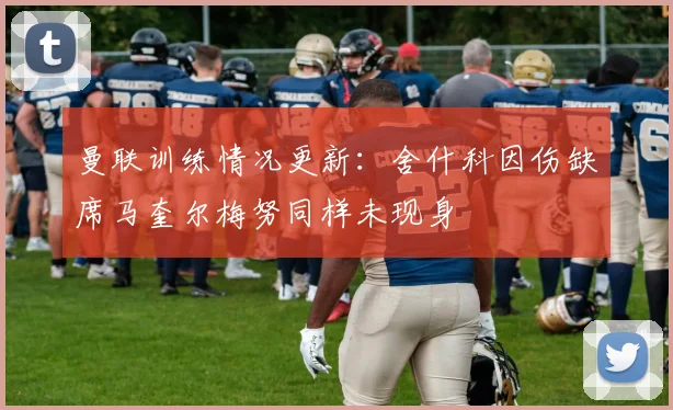 曼联训练情况更新：舍什科因伤缺席马奎尔梅努同样未现身
