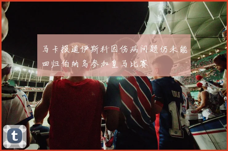 马卡报道伊斯科因伤病问题仍未能回归伯纳乌参加皇马比赛