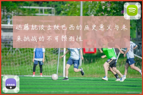 远藤航谈击败巴西的历史意义与未来挑战的不可预测性