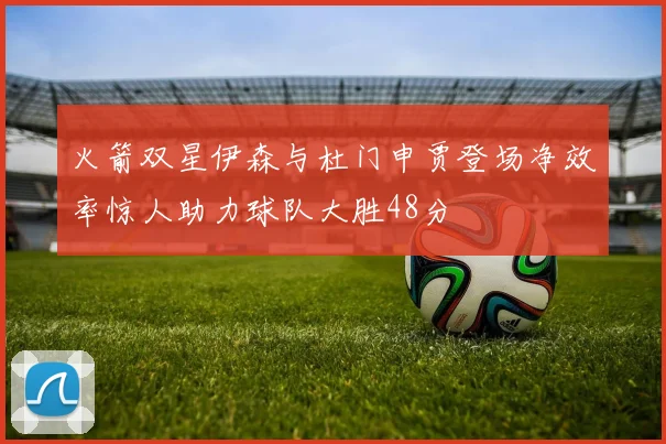 火箭双星伊森与杜门申贾登场净效率惊人助力球队大胜48分