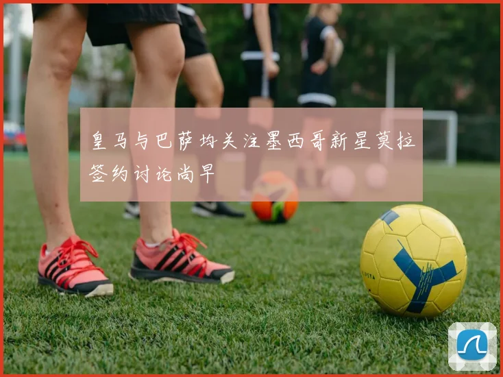 皇马与巴萨均关注墨西哥新星莫拉签约讨论尚早