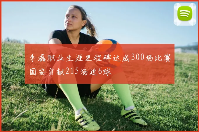 李磊职业生涯里程碑达成300场比赛国安贡献215场进6球