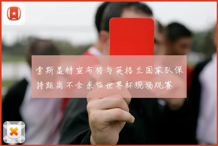 索斯盖特宣布将与英格兰国家队保持距离不会亲临世界杯现场观赛