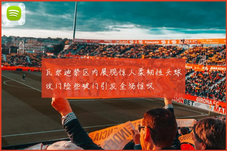 瓦尔迪禁区内展现惊人柔韧性头球攻门险些破门引发全场惊叹